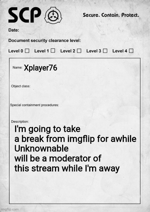 SCP document | Xplayer76; I'm going to take a break from imgflip for awhile
Unknownable will be a moderator of this stream while I'm away | image tagged in scp document | made w/ Imgflip meme maker