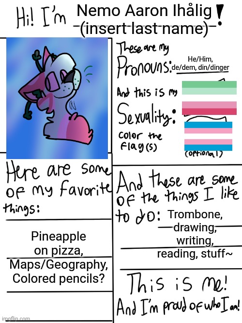 I re did mine | Nemo Aaron Ihålig (insert last name); He/Him, de/dem, din/dinger; Trombone, drawing, writing, reading, stuff~; Pineapple on pizza,
Maps/Geography,
Colored pencils? | image tagged in lgbtq stream account profile | made w/ Imgflip meme maker