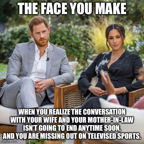 Mother-in-law | THE FACE YOU MAKE; WHEN YOU REALIZE THE CONVERSATION WITH YOUR WIFE AND YOUR MOTHER-IN-LAW ISN’T GOING TO END ANYTIME SOON, AND YOU ARE MISSING OUT ON TELEVISED SPORTS. | image tagged in meghan markle interview,memes,mother in law,husband wife,married,life | made w/ Imgflip meme maker