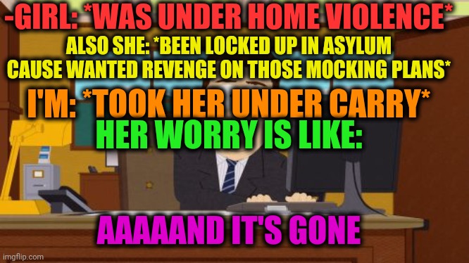 -Please, be shine! | -GIRL: *WAS UNDER HOME VIOLENCE*; ALSO SHE: *BEEN LOCKED UP IN ASYLUM CAUSE WANTED REVENGE ON THOSE MOCKING PLANS*; I'M: *TOOK HER UNDER CARRY*; HER WORRY IS LIKE:; AAAAAND IT'S GONE | image tagged in memes,aaaaand its gone,violence,gf,south park,banks | made w/ Imgflip meme maker