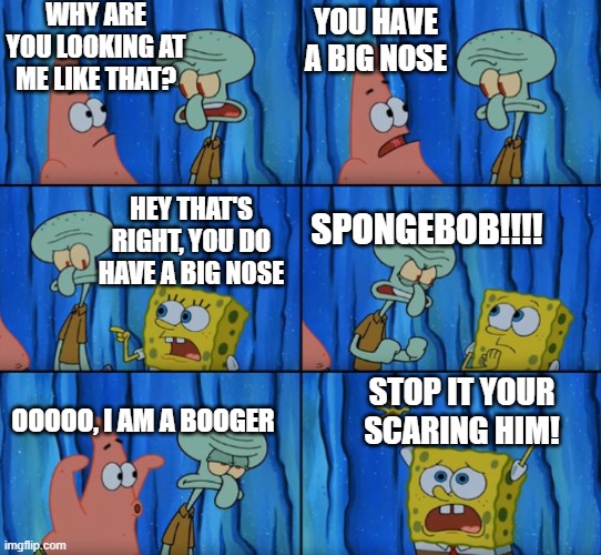Stop it your scaring him! | WHY ARE YOU LOOKING AT ME LIKE THAT? YOU HAVE A BIG NOSE; HEY THAT'S RIGHT, YOU DO HAVE A BIG NOSE; SPONGEBOB!!!! STOP IT YOUR SCARING HIM! OOOOO, I AM A BOOGER | image tagged in stop it patrick you're scaring him correct text boxes | made w/ Imgflip meme maker