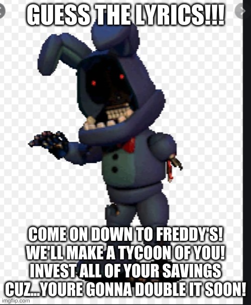 guess the lyrics challenge | GUESS THE LYRICS!!! COME ON DOWN TO FREDDY'S! WE'LL MAKE A TYCOON OF YOU! INVEST ALL OF YOUR SAVINGS CUZ...YOURE GONNA DOUBLE IT SOON! | image tagged in fnaf | made w/ Imgflip meme maker