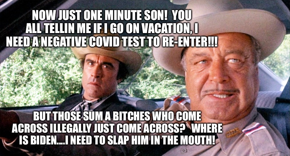 Sheriff Buford T Justice | NOW JUST ONE MINUTE SON!  YOU ALL TELLIN ME IF I GO ON VACATION, I NEED A NEGATIVE COVID TEST TO RE-ENTER!!! BUT THOSE SUM A BITCHES WHO COME ACROSS ILLEGALLY JUST COME ACROSS?   WHERE IS BIDEN....I NEED TO SLAP HIM IN THE MOUTH! | image tagged in sheriff buford t justice | made w/ Imgflip meme maker