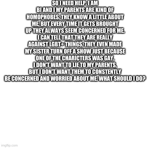 Blank Transparent Square Meme | SO I NEED HELP. I AM BI AND I MY PARENTS ARE KIND OF HOMOPHOBES. THEY KNOW A LITTLE ABOUT ME, BUT EVERY TIME IT GETS BROUGHT UP THEY ALWAYS SEEM CONCERNED FOR ME. I CAN TELL THAT THEY ARE REALLY AGAINST LGBT+ THINGS, THEY EVEN MADE MY SISTER TURN OFF A SHOW JUST BECAUSE ONE OF THE CHARICTERS WAS GAY. I DON'T WANT TO LIE TO MY PARENTS, BUT I DON'T WANT THEM TO CONSTENTLY BE CONCERNED AND WORRIED ABOUT ME. WHAT SHOULD I DO? | image tagged in memes,blank transparent square | made w/ Imgflip meme maker