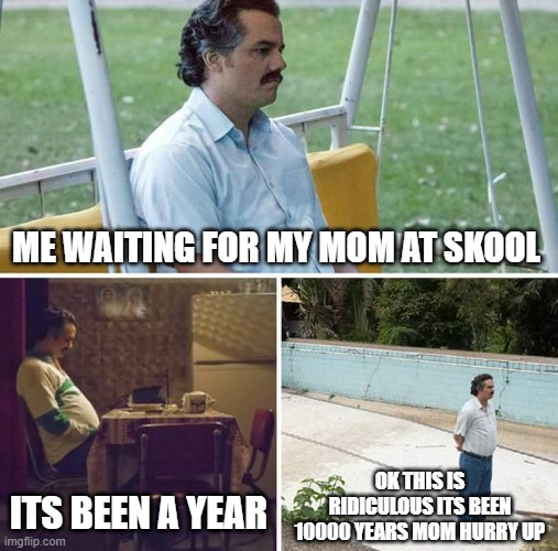 Sad Pablo Escobar Meme | ME WAITING FOR MY MOM AT SKOOL; ITS BEEN A YEAR; OK THIS IS RIDICULOUS ITS BEEN 10000 YEARS MOM HURRY UP | image tagged in memes,sad pablo escobar | made w/ Imgflip meme maker
