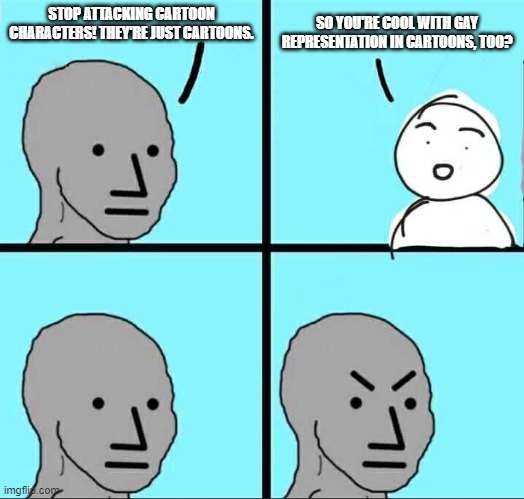 NPC Meme | STOP ATTACKING CARTOON CHARACTERS! THEY'RE JUST CARTOONS. SO YOU'RE COOL WITH GAY REPRESENTATION IN CARTOONS, TOO? | image tagged in npc meme | made w/ Imgflip meme maker