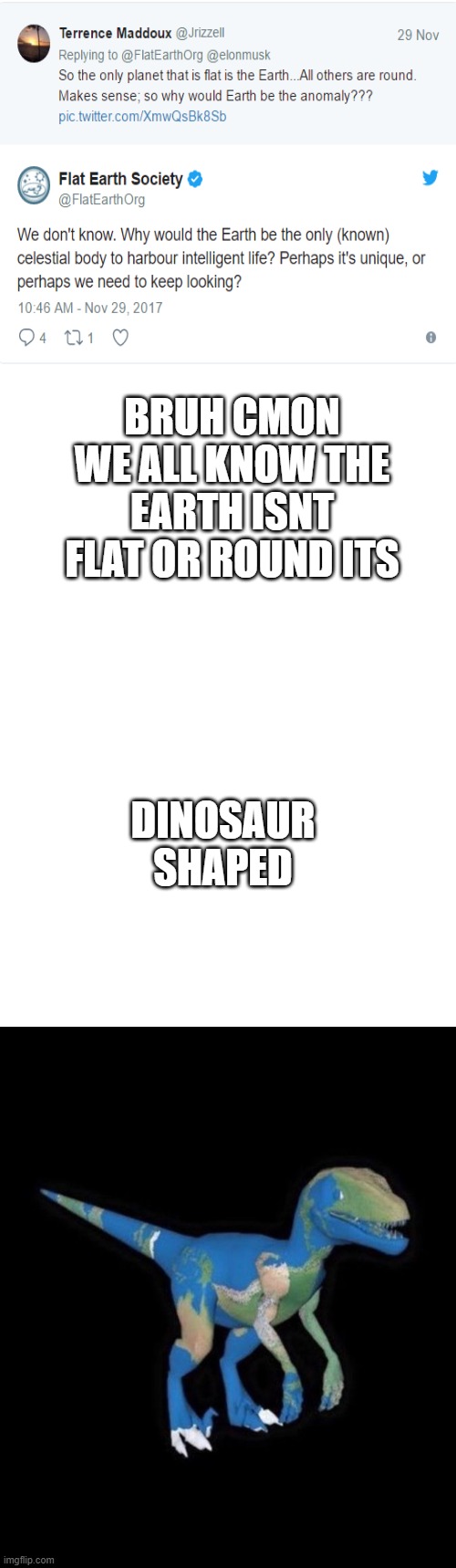 Dinosaur earth society | BRUH CMON WE ALL KNOW THE EARTH ISNT FLAT OR ROUND ITS; DINOSAUR SHAPED | image tagged in blank white template,dinosaur,earth,flat earth,round earth,lies | made w/ Imgflip meme maker