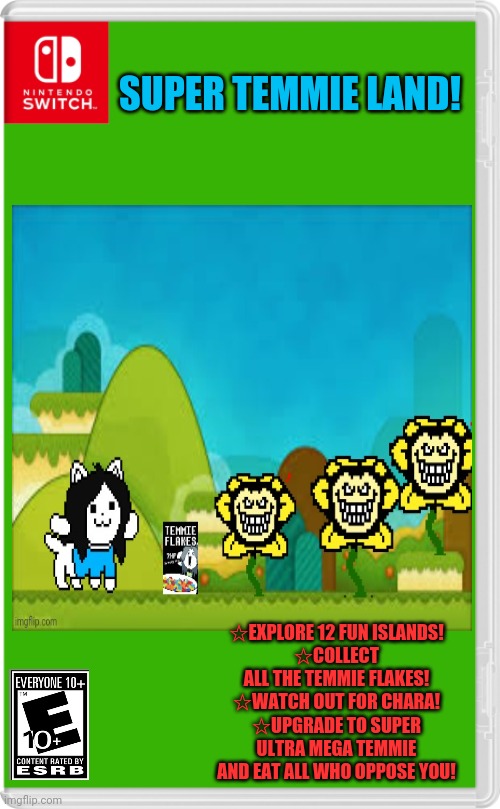 Best new switch game! | SUPER TEMMIE LAND! ☆EXPLORE 12 FUN ISLANDS!
☆COLLECT ALL THE TEMMIE FLAKES!
☆WATCH OUT FOR CHARA!
☆UPGRADE TO SUPER ULTRA MEGA TEMMIE AND EAT ALL WHO OPPOSE YOU! | image tagged in temmie,undertale,flowey,fake,nintendo switch,video games | made w/ Imgflip meme maker