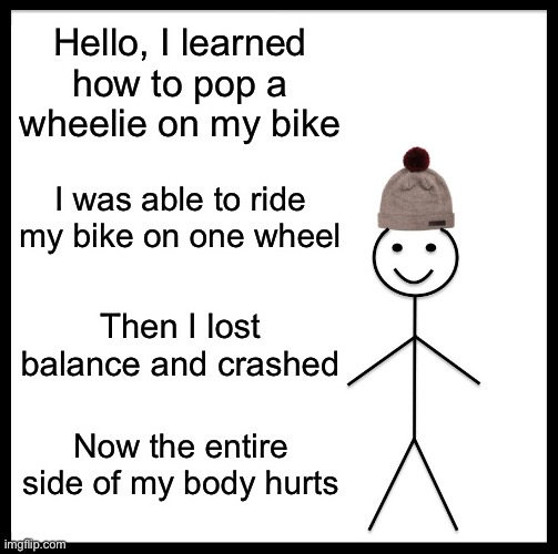 Be Like Bill Meme | Hello, I learned how to pop a wheelie on my bike; I was able to ride my bike on one wheel; Then I lost balance and crashed; Now the entire side of my body hurts | image tagged in memes,be like bill | made w/ Imgflip meme maker