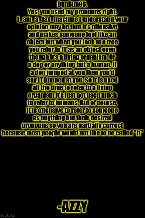 I finally figured out how to turn caps off. | BunBun96. Yes, you used my pronouns right. I_am_a_fax_machine I understand your opinion may be that it's offensive and makes someone feel like an object but when you look at a tree you refer to IT as an object even though it's a living organism. Or a dog or anything but a human. If a dog jumped at you then you'd say IT jumped at you. So it is used all the time to refer to a living organism it's just not used much to refer to humans. But of course, it is offensive to refer to someone as anything but their desired pronouns so you are partially correct because most people would not like to be called "It"; -AZZY | image tagged in memes,blank transparent square | made w/ Imgflip meme maker