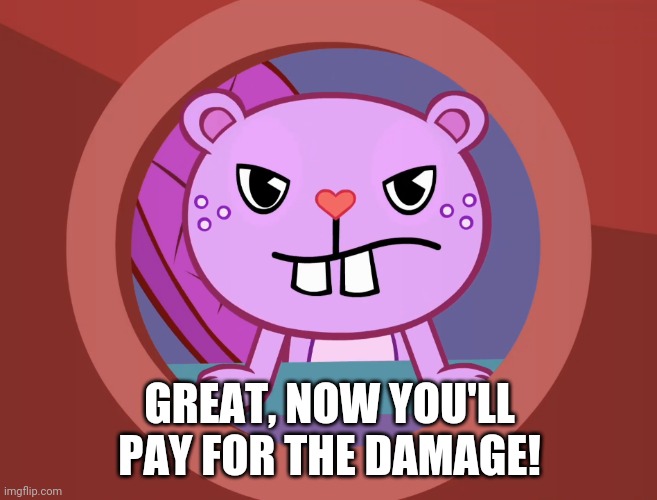 Pissed-Off Toothy (HTF) | GREAT, NOW YOU'LL PAY FOR THE DAMAGE! | image tagged in pissed-off toothy htf | made w/ Imgflip meme maker