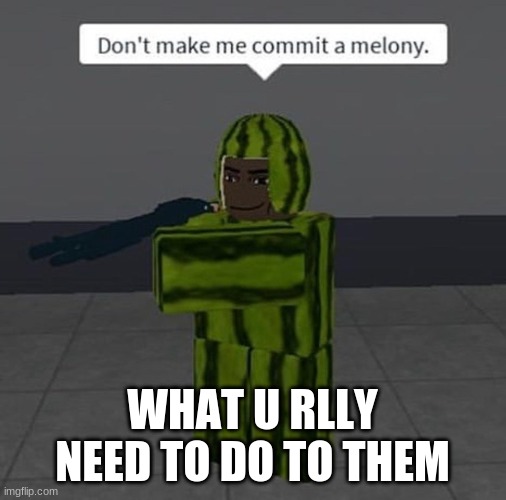melony | WHAT U RLLY NEED TO DO TO THEM | image tagged in melony | made w/ Imgflip meme maker