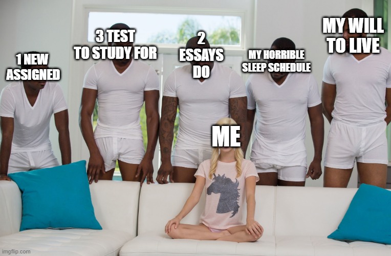ME | 2 ESSAYS DO; MY WILL TO LIVE; 3 TEST TO STUDY FOR; MY HORRIBLE SLEEP SCHEDULE; 1 NEW 
ASSIGNED; ME | image tagged in gang bang | made w/ Imgflip meme maker