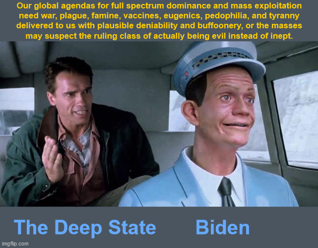 The Deep State & Puppet Biden | Our global agendas for full spectrum dominance and mass exploitation
need war, plague, famine, vaccines, eugenics, pedophilia, and tyranny
delivered to us with plausible deniability and buffoonery, or the masses
may suspect the ruling class of actually being evil instead of inept. The Deep State       Biden | image tagged in total recall johnny cab,government corruption,media lies,scamdemic,famine,deep state | made w/ Imgflip meme maker