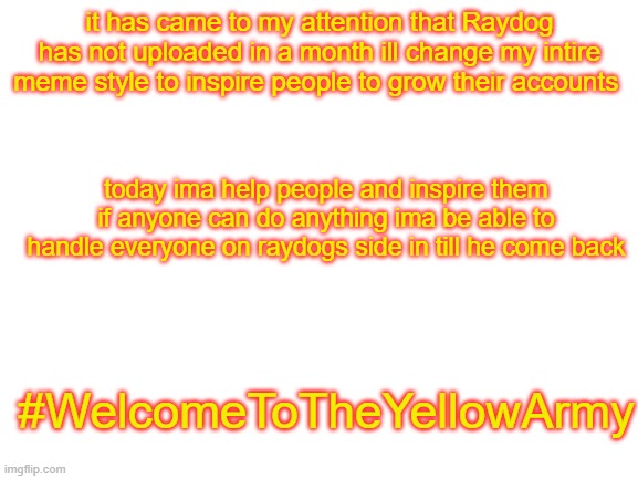 Time for a meme change | it has came to my attention that Raydog has not uploaded in a month ill change my intire meme style to inspire people to grow their accounts; today ima help people and inspire them if anyone can do anything ima be able to handle everyone on raydogs side in till he come back; #WelcomeToTheYellowArmy | image tagged in blank white template | made w/ Imgflip meme maker