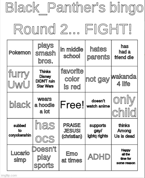 Round 2... FIGHT! | Black_Panther's bingo; Round 2... FIGHT! in middle school; plays smash bros. has had a friend die; Pokemon; hates parents; favorite color is red; furry UwU; wakanda 4 life; not gay; Thinks Disney DIDN'T ruin Star Wars; doesn't watch anime; black; only child; wears a hoodie a lot; subbed to coryxkenshin; has ocs; thinks Among Us is dead; supports gay/ lgbtq rights; PRAISE JESUS! (christian); Doesn't play sports; Happy all the time for some reason; Lucario simp; Emo at times; ADHD | image tagged in blank bingo | made w/ Imgflip meme maker