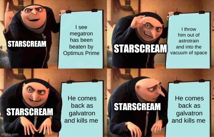Life of Starscream |  I see megatron has been beaten by Optimus Prime; I throw him out of astrotrain and into the vacuum of space; STARSCREAM; STARSCREAM; He comes back as galvatron and kills me; He comes back as galvatron and kills me; STARSCREAM; STARSCREAM | image tagged in memes,gru's plan,starscream,transformers,1986 g1 movie | made w/ Imgflip meme maker