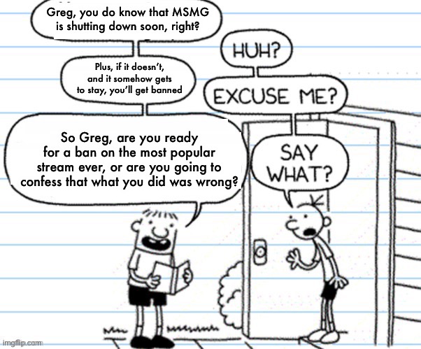 What do you think Greg did to get banned? | Greg, you do know that MSMG is shutting down soon, right? Plus, if it doesn’t, and it somehow gets to stay, you’ll get banned; So Greg, are you ready for a ban on the most popular stream ever, or are you going to confess that what you did was wrong? | image tagged in bad news,disney killed star wars,star wars kills disney,good guy greg,allow us to introduce ourselves | made w/ Imgflip meme maker