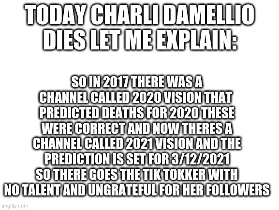 she passed pewds | TODAY CHARLI DAMELLIO DIES LET ME EXPLAIN:; SO IN 2017 THERE WAS A CHANNEL CALLED 2020 VISION THAT  PREDICTED DEATHS FOR 2020 THESE WERE CORRECT AND NOW THERES A CHANNEL CALLED 2021 VISION AND THE PREDICTION IS SET FOR 3/12/2021 SO THERE GOES THE TIK TOKKER WITH NO TALENT AND UNGRATEFUL FOR HER FOLLOWERS | image tagged in blank white template,tik tok sucks | made w/ Imgflip meme maker