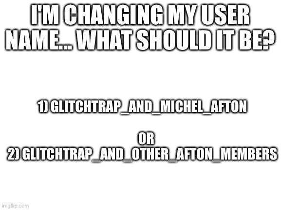 .... | I'M CHANGING MY USER NAME... WHAT SHOULD IT BE? 1) GLITCHTRAP_AND_MICHEL_AFTON
            OR 
2) GLITCHTRAP_AND_OTHER_AFTON_MEMBERS | image tagged in blank white template | made w/ Imgflip meme maker