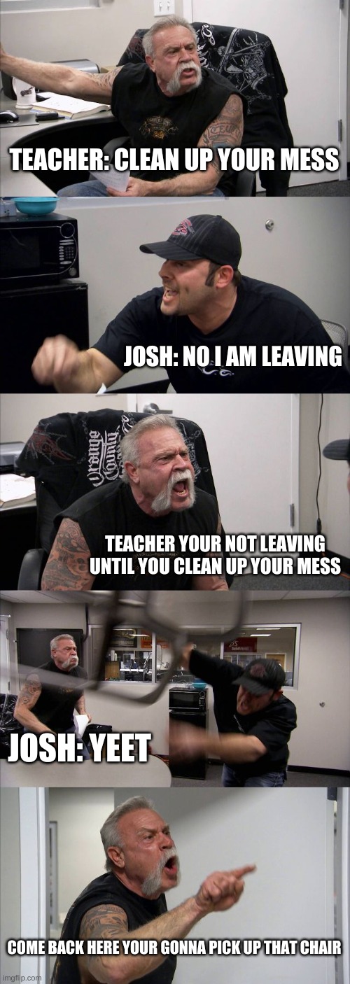 TEACHER: CLEAN UP YOUR MESS JOSH: NO I AM LEAVING TEACHER YOUR NOT LEAVING UNTIL YOU CLEAN UP YOUR MESS JOSH: YEET COME BACK HERE YOUR GONNA | image tagged in memes,american chopper argument | made w/ Imgflip meme maker