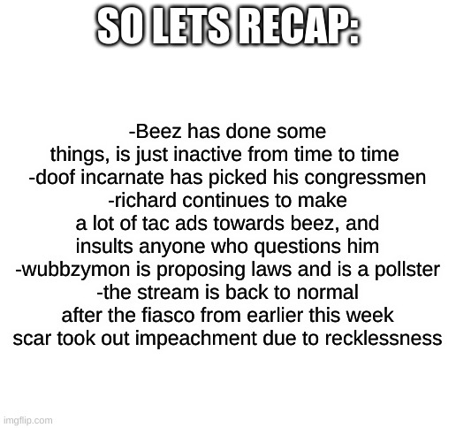 Weekly Recap #1 | SO LETS RECAP:; -Beez has done some things, is just inactive from time to time 
-doof incarnate has picked his congressmen
-richard continues to make a lot of tac ads towards beez, and insults anyone who questions him
-wubbzymon is proposing laws and is a pollster
-the stream is back to normal after the fiasco from earlier this week
scar took out impeachment due to recklessness | image tagged in blank white template | made w/ Imgflip meme maker