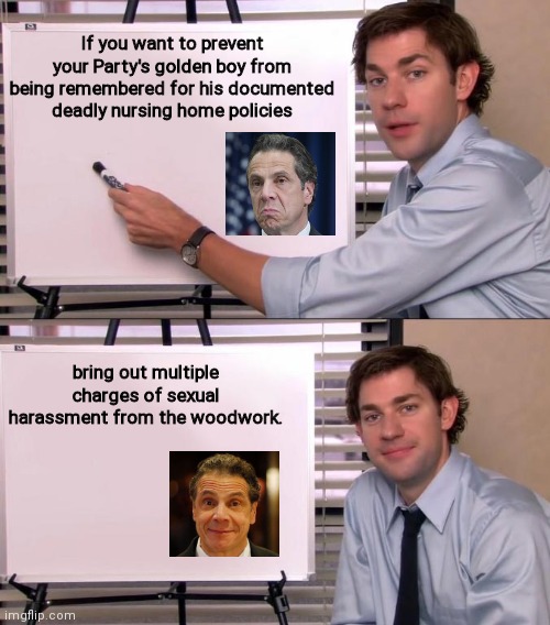 Jim Halpert explains the art of obscuring your Party's approved policies | If you want to prevent your Party's golden boy from being remembered for his documented deadly nursing home policies; bring out multiple charges of sexual harassment from the woodwork. | image tagged in jim halpert explains,andrew cuomo,nursing home scandal,deflection,sexual harassment,democrats | made w/ Imgflip meme maker