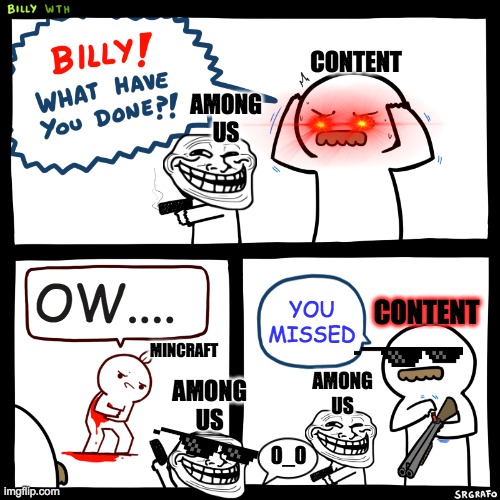 Billy, What Have You Done | CONTENT; AMONG US; CONTENT; OW.... YOU MISSED; MINCRAFT; AMONG US; AMONG US; 0_0 | image tagged in billy what have you done | made w/ Imgflip meme maker