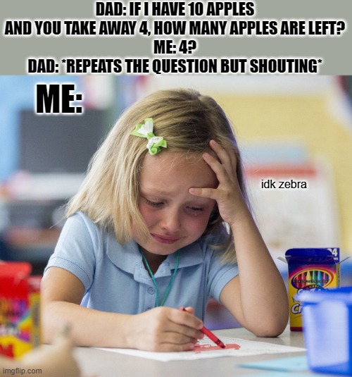 who else got taught math like this lol | DAD: IF I HAVE 10 APPLES AND YOU TAKE AWAY 4, HOW MANY APPLES ARE LEFT?
ME: 4?
DAD: *REPEATS THE QUESTION BUT SHOUTING*; ME:; idk zebra | image tagged in kid crying while doing homework | made w/ Imgflip meme maker
