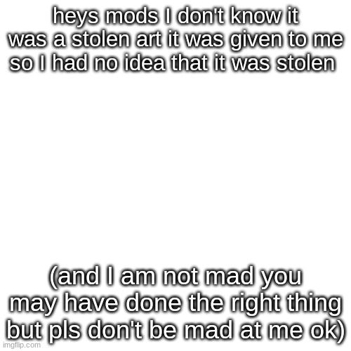 sorry | heys mods I don't know it was a stolen art it was given to me so I had no idea that it was stolen; (and I am not mad you may have done the right thing but pls don't be mad at me ok) | image tagged in memes,blank transparent square | made w/ Imgflip meme maker