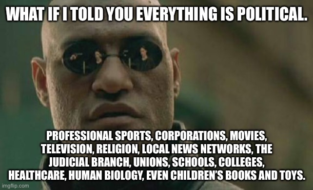 Everything is political | WHAT IF I TOLD YOU EVERYTHING IS POLITICAL. PROFESSIONAL SPORTS, CORPORATIONS, MOVIES, TELEVISION, RELIGION, LOCAL NEWS NETWORKS, THE JUDICIAL BRANCH, UNIONS, SCHOOLS, COLLEGES, HEALTHCARE, HUMAN BIOLOGY, EVEN CHILDREN’S BOOKS AND TOYS. | image tagged in memes,matrix morpheus,politics,fake news,school,sports | made w/ Imgflip meme maker
