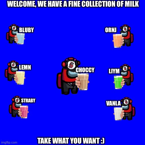 Have some milk :) | WELCOME, WE HAVE A FINE COLLECTION OF MILK; BLUBY; ORNJ; CHOCCY; LEMN; LIYM; VANLA; STRABY; TAKE WHAT YOU WANT :) | image tagged in straby milk,vanla milk,bluby milk,ornj milk,lemn milk,liym milk | made w/ Imgflip meme maker