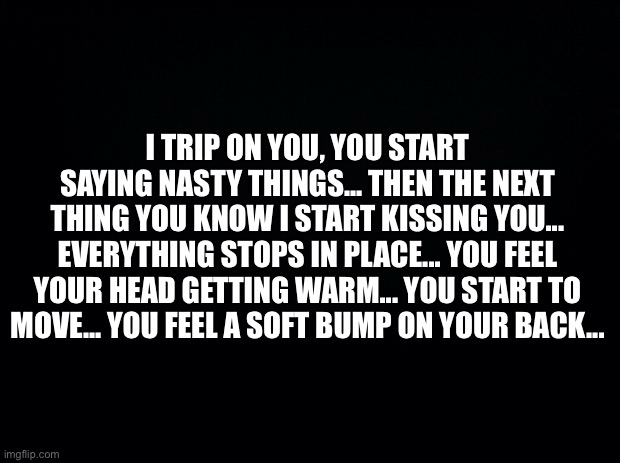 Let’s get the cringe In | I TRIP ON YOU, YOU START SAYING NASTY THINGS... THEN THE NEXT THING YOU KNOW I START KISSING YOU... EVERYTHING STOPS IN PLACE... YOU FEEL YOUR HEAD GETTING WARM... YOU START TO MOVE... YOU FEEL A SOFT BUMP ON YOUR BACK... | image tagged in black background | made w/ Imgflip meme maker