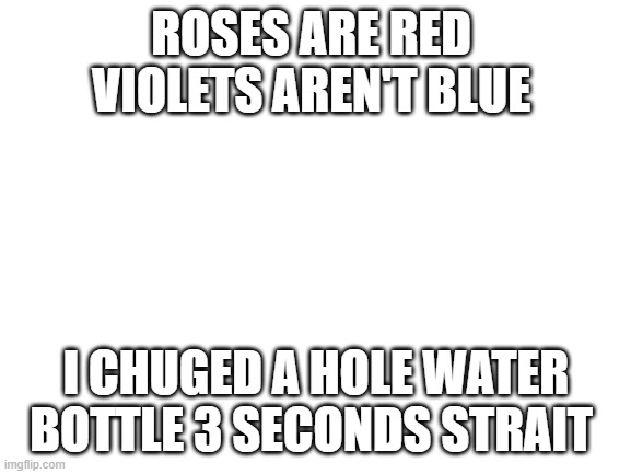 roses are read violets aren't blue and I cant spell | ROSES ARE RED 
VIOLETS AREN'T BLUE; I CHUGED A HOLE WATER BOTTLE 3 SECONDS STRAIT | image tagged in blank white template | made w/ Imgflip meme maker