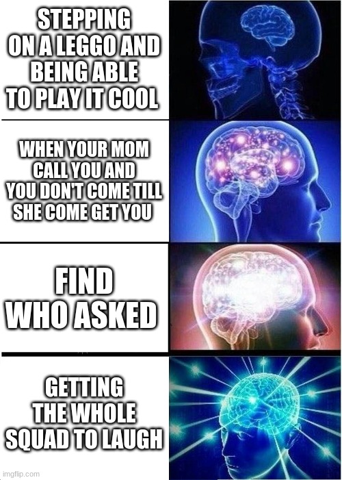 true | STEPPING ON A LEGGO AND BEING ABLE TO PLAY IT COOL; WHEN YOUR MOM CALL YOU AND YOU DON'T COME TILL SHE COME GET YOU; FIND WHO ASKED; GETTING THE WHOLE SQUAD TO LAUGH | image tagged in memes,expanding brain,funny | made w/ Imgflip meme maker