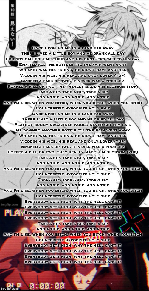 Once upon a time in a land far away
There lived a little boy and he drank all day
Friends called him stupid and his brothers called him gay
Emptied all the bottles 'til the pain went away
Whiskey was his friend, he didn't have another
Vicodin his vice, his real and only lover (yup)
Smoked a pack or two, it never was a problem
Popped a pill or two, they really made him blossom (yup)
Take a sip, take a sip, take a sip
And a trip, and a trip, and a trip
And I'm like, when you bitch, when you bitch, when you bitch
Counterfeit hypocrite holy shit
Once upon a time in a land far away
There lived a little boy and he cried all day
Playboy bunny magazines would never get him laid
He downed another bottle 'til the pain went away
Whiskey was his friend, he didn't have another
Vicodin his vice, his real and only lover (yup)
Smoked a pack or two, it never was a problem
Popped a pill or two, they really made him blossom (yup)
Take a sip, take a sip, take a sip
And a trip, and a trip, and a trip
And I'm like, when you bitch, when you bitch, when you bitch
Counterfeit hypocrite holy shit
Take a sip, take a sip, take a sip
And a trip, and a trip, and a trip
And I'm like, when you bitch, when you bitch, when you bitch
Counterfeit hypocrite holy shit
Everybody gets high, why the hell can't I?
Everybody gets high, why the hell can't I?
Everybody gets high, why the hell can't I?
Everybody gets high, why the hell can't I?
Take a sip, take a sip, take a sip
And a trip, and a trip, and a trip
And I'm like, when you bitch, when you bitch, when you bitch
Counterfeit hypocrite holy shit
Everybody gets high, why the hell can't I?
Everybody gets high, why the hell can't I?
Everybody gets high, why the hell can't I?
Everybody gets high, why the hell can't I? | made w/ Imgflip meme maker