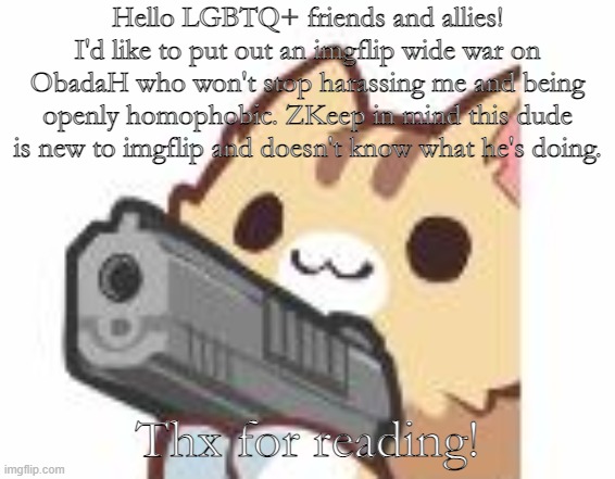 I swear this idiot gets on my nerves- | Hello LGBTQ+ friends and allies! I'd like to put out an imgflip wide war on ObadaH who won't stop harassing me and being openly homophobic. ZKeep in mind this dude is new to imgflip and doesn't know what he's doing. Thx for reading! | image tagged in gun kitty | made w/ Imgflip meme maker