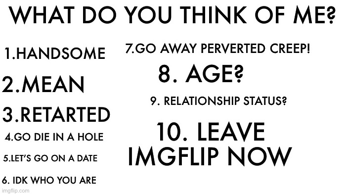 This took 12 minutes to make | WHAT DO YOU THINK OF ME? 1.HANDSOME; 7.GO AWAY PERVERTED CREEP! 2.MEAN; 8. AGE? 9. RELATIONSHIP STATUS? 3.RETARTED; 10. LEAVE IMGFLIP NOW; 4.GO DIE IN A HOLE; 5.LET’S GO ON A DATE; 6. IDK WHO YOU ARE | image tagged in transparent,disney killed star wars,star wars kills disney,what if i told you | made w/ Imgflip meme maker