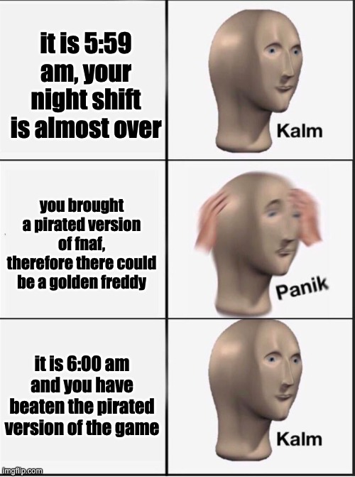 Reverse kalm panik | it is 5:59 am, your night shift is almost over you brought a pirated version of fnaf, therefore there could be a golden freddy it is 6:00 am | image tagged in reverse kalm panik | made w/ Imgflip meme maker