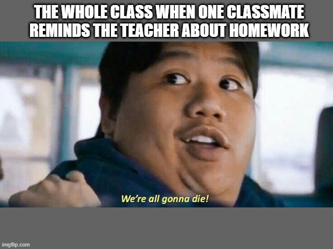 U know it's true | THE WHOLE CLASS WHEN ONE CLASSMATE REMINDS THE TEACHER ABOUT HOMEWORK | image tagged in we're all gonna die | made w/ Imgflip meme maker