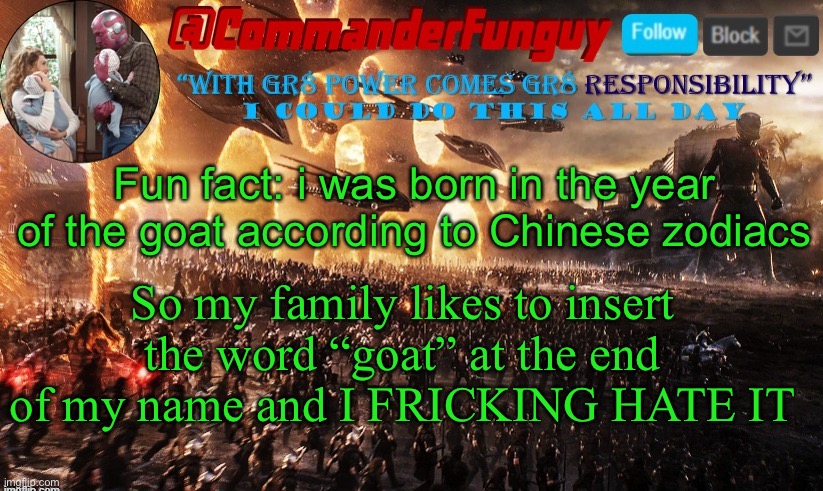 LOL | Fun fact: i was born in the year of the goat according to Chinese zodiacs; So my family likes to insert the word “goat” at the end of my name and I FRICKING HATE IT | image tagged in commanderfunguy announcement template,zodiacs,funny,goats,weird stuff,fun fact | made w/ Imgflip meme maker