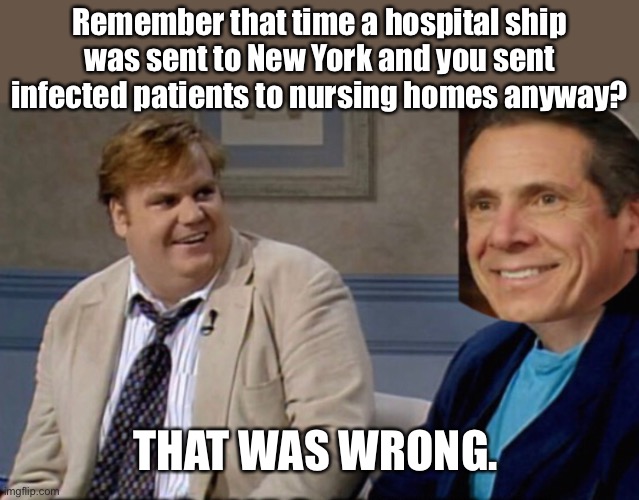 TDS so bad that the grandparents wasn’t safe | Remember that time a hospital ship was sent to New York and you sent infected patients to nursing homes anyway? THAT WAS WRONG. | image tagged in chris farley,andrew cuomo,government corruption,corona virus,new york | made w/ Imgflip meme maker