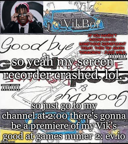 2:00 people! 2:00!!! | so yeah my screen recorder crashed. lol. so just go to my channel at 2:00 there's gonna be a premiere of my Vik's good at games numer 2: ev.io | image tagged in vik's juice wrld temp | made w/ Imgflip meme maker