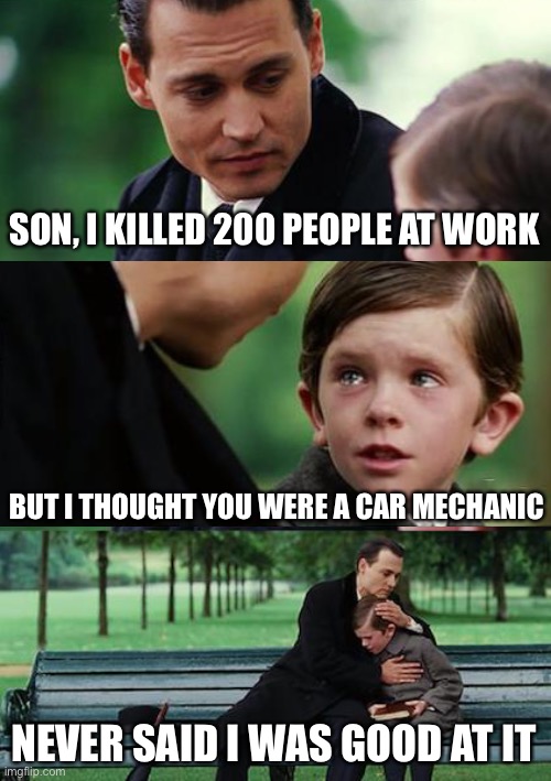 Oof. | SON, I KILLED 200 PEOPLE AT WORK; BUT I THOUGHT YOU WERE A CAR MECHANIC; NEVER SAID I WAS GOOD AT IT | image tagged in memes,finding neverland,dark humor,funny,kill,cars | made w/ Imgflip meme maker