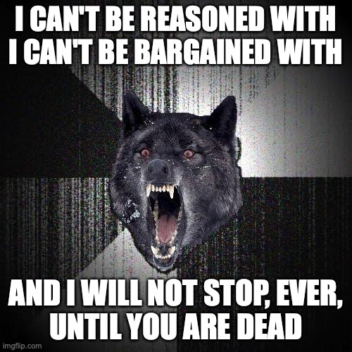 Insanity Wolf Meme | I CAN'T BE REASONED WITH
I CAN'T BE BARGAINED WITH; AND I WILL NOT STOP, EVER,
UNTIL YOU ARE DEAD | image tagged in memes,insanity wolf | made w/ Imgflip meme maker