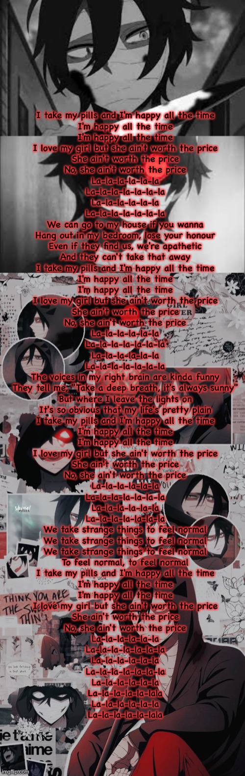 I take my pills and I'm happy all the time
I'm happy all the time
I'm happy all the time
I love my girl but she ain't worth the price
She ain't worth the price
No, she ain't worth the price
La-la-la-la-la-la
La-la-la-la-la-la-la
La-la-la-la-la-la
La-la-la-la-la-la-la
We can go to my house if you wanna
Hang out in my bedroom, lose your honour
Even if they find us, we're apathetic
And they can't take that away
I take my pills and I'm happy all the time
I'm happy all the time
I'm happy all the time
I love my girl but she ain't worth the price
She ain't worth the price
No, she ain't worth the price
La-la-la-la-la-la
La-la-la-la-la-la-la
La-la-la-la-la-la
La-la-la-la-la-la-la
The voices in my right brain are kinda funny
They tell me, "Take a deep breath, it's always sunny"
But where I leave the lights on
It's so obvious that my life's pretty plain
I take my pills and I'm happy all the time
I'm happy all the time
I'm happy all the time
I love my girl but she ain't worth the price
She ain't worth the price
No, she ain't worth the price
La-la-la-la-la-la
La-la-la-la-la-la-la
La-la-la-la-la-la
La-la-la-la-la-la-la
We take strange things to feel normal
We take strange things to feel normal
We take strange things to feel normal
To feel normal, to feel normal
I take my pills and I'm happy all the time
I'm happy all the time
I'm happy all the time
I love my girl but she ain't worth the price
She ain't worth the price
No, she ain't worth the price
La-la-la-la-la-la
La-la-la-la-la-la-la
La-la-la-la-la-la
La-la-la-la-la-la-la
La-la-la-la-la-la
La-la-la-la-la-lala
La-la-la-la-la-la
La-la-la-la-la-lala | made w/ Imgflip meme maker