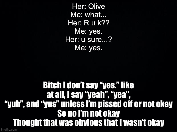 Black background | Her: Olive
Me: what...
Her: R u k??
Me: yes.
Her: u sure...?
Me: yes. Bitch I don’t say “yes.” like at all, I say “yeah”, “yea”, “yuh”, and “yus” unless I’m pissed off or not okay
So no I’m not okay
Thought that was obvious that I wasn’t okay | image tagged in black background | made w/ Imgflip meme maker