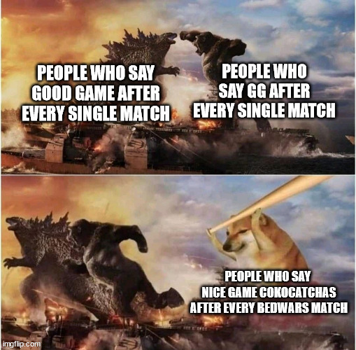 gg bro | PEOPLE WHO SAY GG AFTER EVERY SINGLE MATCH; PEOPLE WHO SAY GOOD GAME AFTER EVERY SINGLE MATCH; PEOPLE WHO SAY  NICE GAME COKOCATCHAS AFTER EVERY BEDWARS MATCH | image tagged in kong godzilla doge | made w/ Imgflip meme maker