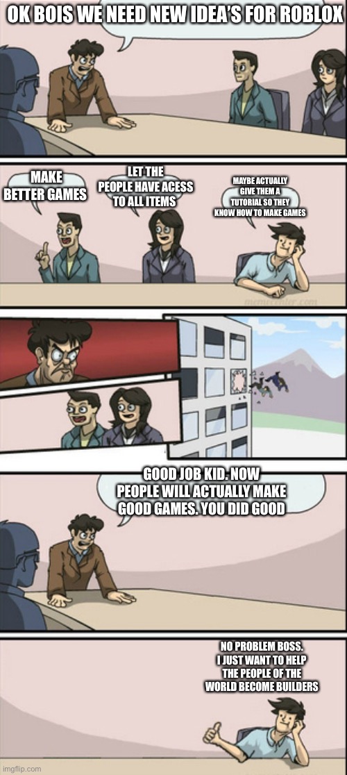 Board Room Meeting 2 | OK BOIS WE NEED NEW IDEA’S FOR ROBLOX; LET THE PEOPLE HAVE ACESS TO ALL ITEMS; MAKE BETTER GAMES; MAYBE ACTUALLY GIVE THEM A TUTORIAL SO THEY KNOW HOW TO MAKE GAMES; GOOD JOB KID. NOW PEOPLE WILL ACTUALLY MAKE GOOD GAMES. YOU DID GOOD; NO PROBLEM BOSS. I JUST WANT TO HELP THE PEOPLE OF THE WORLD BECOME BUILDERS | image tagged in board room meeting 2 | made w/ Imgflip meme maker