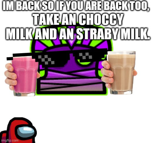 IM BACK SO IF YOU ARE BACK TOO, TAKE AN CHOCCY MILK AND AN STRABY MILK. | image tagged in blank white template | made w/ Imgflip meme maker